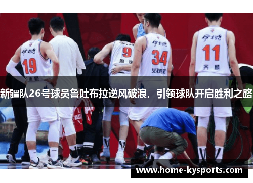 新疆队26号球员鲁吐布拉逆风破浪，引领球队开启胜利之路