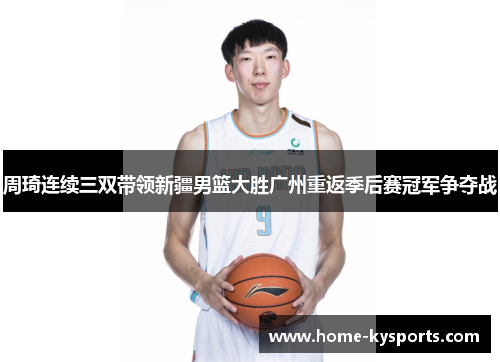 周琦连续三双带领新疆男篮大胜广州重返季后赛冠军争夺战